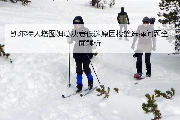 凯尔特人塔图姆总决赛低迷原因投篮选择问题全面解析